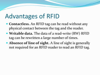 Advantages of RFID
 Contactless. An RFID tag can be read without any
physical contact between the tag and the reader.
 Writable data. The data of a read-write (RW) RFID
tag can be rewritten a large number of times.
 Absence of line of sight. A line of sight is generally
not required for an RFID reader to read an RFID tag.
 
