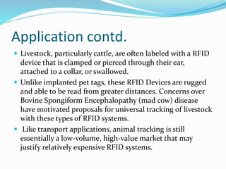 Application contd.
 Livestock, particularly cattle, are often labeled with a RFID
device that is clamped or pierced through their ear,
attached to a collar, or swallowed.
 Unlike implanted pet tags, these RFID Devices are rugged
and able to be read from greater distances. Concerns over
Bovine Spongiform Encephalopathy (mad cow) disease
have motivated proposals for universal tracking of livestock
with these types of RFID systems.
 Like transport applications, animal tracking is still
essentially a low-volume, high-value market that may
justify relatively expensive RFID systems.
 