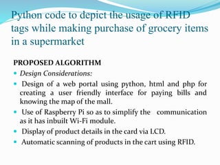 Python code to depict the usage of RFID
tags while making purchase of grocery items
in a supermarket
PROPOSED ALGORITHM
 Design Considerations:
 Design of a web portal using python, html and php for
creating a user friendly interface for paying bills and
knowing the map of the mall.
 Use of Raspberry Pi so as to simplify the communication
as it has inbuilt Wi-Fi module.
 Display of product details in the card via LCD.
 Automatic scanning of products in the cart using RFID.
 