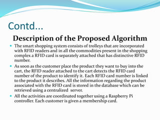 Contd...
Description of the Proposed Algorithm
 The smart shopping system consists of trolleys that are incorporated
with RFID readers and in all the commodities present in the shopping
complex a RFID card is separately attached that has distinctive RFID
number.
 As soon as the customer place the product they want to buy into the
cart, the RFID reader attached to the cart detects the RFID card
number of the product to identify it. Each RFID card number is linked
to the product it describes. All the information regarding the product
associated with the RFID card is stored in the database which can be
retrieved using a centralized server.
 All the activities are coordinated together using a Raspberry Pi
controller. Each customer is given a membership card.
 