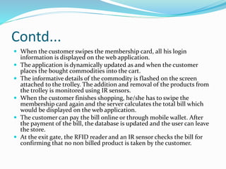 Contd...
 When the customer swipes the membership card, all his login
information is displayed on the web application.
 The application is dynamically updated as and when the customer
places the bought commodities into the cart.
 The informative details of the commodity is flashed on the screen
attached to the trolley. The addition and removal of the products from
the trolley is monitored using IR sensors.
 When the customer finishes shopping, he/she has to swipe the
membership card again and the server calculates the total bill which
would be displayed on the web application.
 The customer can pay the bill online or through mobile wallet. After
the payment of the bill, the database is updated and the user can leave
the store.
 At the exit gate, the RFID reader and an IR sensor checks the bill for
confirming that no non billed product is taken by the customer.
 