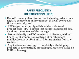 RADIO FREQUENCY
IDENTIFICATION (RFID)
 Radio Frequency identification is a technology which uses
tags as a component in a solution set that will evolve over
the next several years.
 RFID tags contain a chip which holds an electronic
product code (EPC) number that points to additional data
detailing the contents of the package.
 Readers identify the EPC numbers at a distance, without
line of sight scanning or involving physical contact
middleware can perform initial filtering on data from the
readers.
 Applications are evolving to completely with shipping
products to automatically processing transactions based on
RFID technology.
 