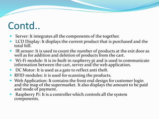 Contd..
 Server: It integrates all the components of the together.
 LCD Display: It displays the current product that is purchased and the
total bill.
 IR sensor: It is used to count the number of products at the exit door as
well as for addition and deletion of products from the cart.
 Wi-Fi module: It is in-built in raspberry pi and is used to communicate
information between the cart, server and the web application.
 DC Motor: It is used as a gate to reflect anti theft.
 RFID modules: it is used for scanning the products.
 Web Application: It contains the front end design for customer login
and the map of the supermarket. It also displays the amount to be paid
and mode of payment.
 Raspberry Pi: It is a controller which controls all the system
components.
 