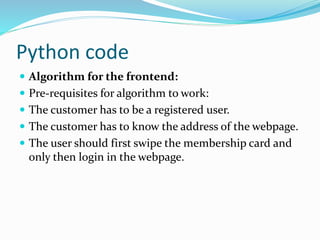 Python code
 Algorithm for the frontend:
 Pre-requisites for algorithm to work:
 The customer has to be a registered user.
 The customer has to know the address of the webpage.
 The user should first swipe the membership card and
only then login in the webpage.
 