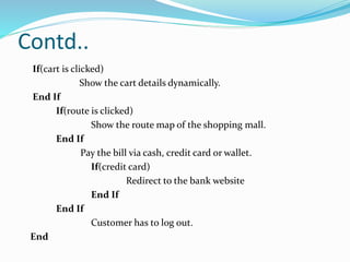 Contd..
If(cart is clicked)
Show the cart details dynamically.
End If
If(route is clicked)
Show the route map of the shopping mall.
End If
Pay the bill via cash, credit card or wallet.
If(credit card)
Redirect to the bank website
End If
End If
Customer has to log out.
End
 