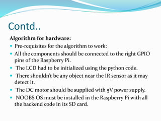 Contd..
Algorithm for hardware:
 Pre-requisites for the algorithm to work:
 All the components should be connected to the right GPIO
pins of the Raspberry Pi.
 The LCD had to be initialized using the python code.
 There shouldn’t be any object near the IR sensor as it may
detect it.
 The DC motor should be supplied with 5V power supply.
 NOOBS OS must be installed in the Raspberry Pi with all
the backend code in its SD card.
 