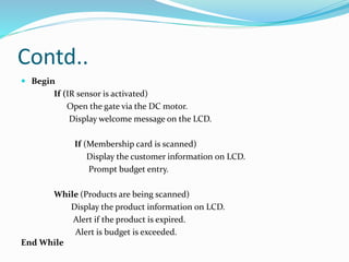 Contd..
 Begin
If (IR sensor is activated)
Open the gate via the DC motor.
Display welcome message on the LCD.
If (Membership card is scanned)
Display the customer information on LCD.
Prompt budget entry.
While (Products are being scanned)
Display the product information on LCD.
Alert if the product is expired.
Alert is budget is exceeded.
End While
 