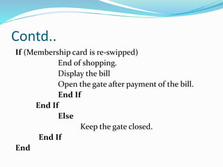 Contd..
If (Membership card is re-swipped)
End of shopping.
Display the bill
Open the gate after payment of the bill.
End If
End If
Else
Keep the gate closed.
End If
End
 