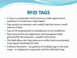 RFID TAGS
 A Tag is a transponder which receives a radio signal and in
response to it sends out a radio signal.
 Tag contains an antenna, and a small chip that stores a small
amount of data
 Tag can be programmed at manufacture or on installation
 Tag is powered by the high power electromagnetic field
generated by the antennas – usually in doorways
 The field allows the chip/antenna to reflect back an extremely
weak signal containing the data
 Collision Detection – recognition of multiple tags in the read
range – is employed to separately read the individual tags.
 