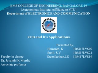 BMS COLLEGE OF ENGINEERING, BANGALORE-19
(Autonomous Institute, Affiliated to VTU)
Department of ELECTRONICS AND COMMUNICATION
RFID and It’s Applications
Presented by,
Hemanth. K 1BM17LVS07
Sunil. S.V 1BM17LVS21
Faculty in charge Sreenikethan.J.S 1BM17LVS19
Dr. Jayanthi K Murthy
Associate professor
 