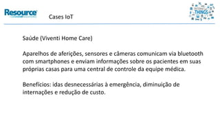Cases IoT
Saúde (Viventi Home Care)
Aparelhos de aferições, sensores e câmeras comunicam via bluetooth
com smartphones e enviam informações sobre os pacientes em suas
próprias casas para uma central de controle da equipe médica.
Benefícios: idas desnecessárias à emergência, diminuição de
internações e redução de custo.
 