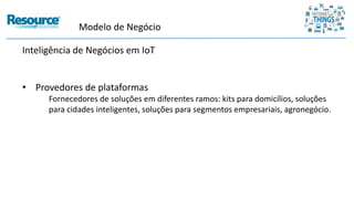 Inteligência de Negócios em IoT
• Provedores de plataformas
Fornecedores de soluções em diferentes ramos: kits para domicílios, soluções
para cidades inteligentes, soluções para segmentos empresariais, agronegócio.
Modelo de Negócio
 