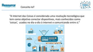 Conceito IoT
“A Internet das Coisas é considerada uma revolução tecnológica que
tem como objetivo conectar dispositivos, mais conhecidos como
‘coisas’, usados no dia-a-dia à internet e comunicando entre si.”
 