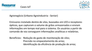 Cases IoT
Agronegócio (Urbano Agroindustria - Senior)
Emissores instalado dentro de silos, baseados em LED e receptores
ópticos, que capturam o volume de grãos armazenados e enviam
informações em tempo real para o sistema. Os usuários a partir de
comando de voz conseguem informações analíticas e relatórios.
Benefícios: Redução do gasto de monitoração de silos;
Precisão no empacotamento do arroz;
Identificação da eficiência de produção de arroz;
 