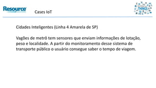 Cases IoT
Cidades Inteligentes (Linha 4 Amarela de SP)
Vagões de metrô tem sensores que enviam informações de lotação,
peso e localidade. A partir do monitoramento desse sistema de
transporte público o usuário consegue saber o tempo de viagem.
 