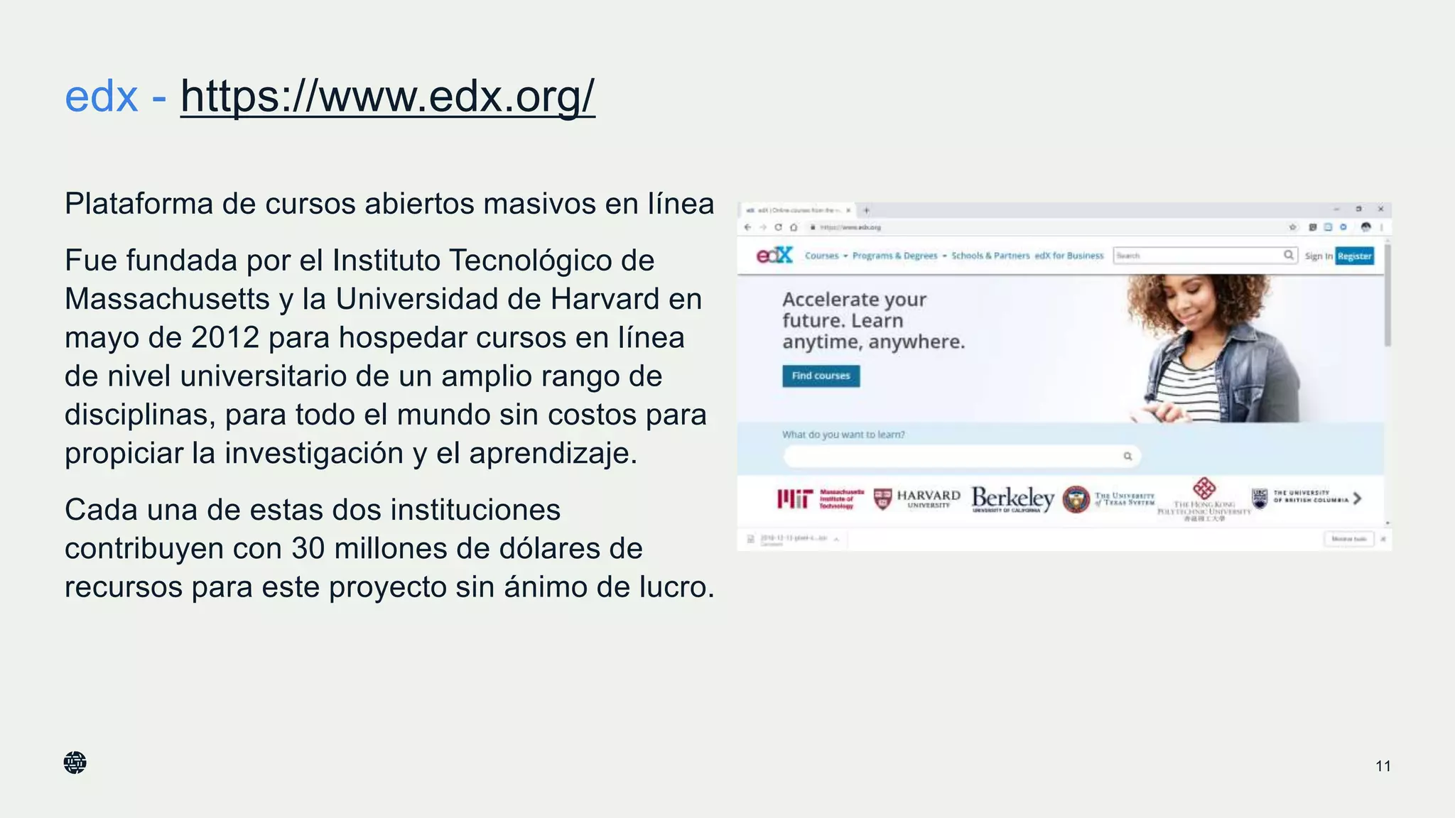 edx - https://www.edx.org/
11
Plataforma de cursos abiertos masivos en línea
Fue fundada por el Instituto Tecnológico de
Massachusetts y la Universidad de Harvard en
mayo de 2012 para hospedar cursos en línea
de nivel universitario de un amplio rango de
disciplinas, para todo el mundo sin costos para
propiciar la investigación y el aprendizaje.
Cada una de estas dos instituciones
contribuyen con 30 millones de dólares de
recursos para este proyecto sin ánimo de lucro.
 