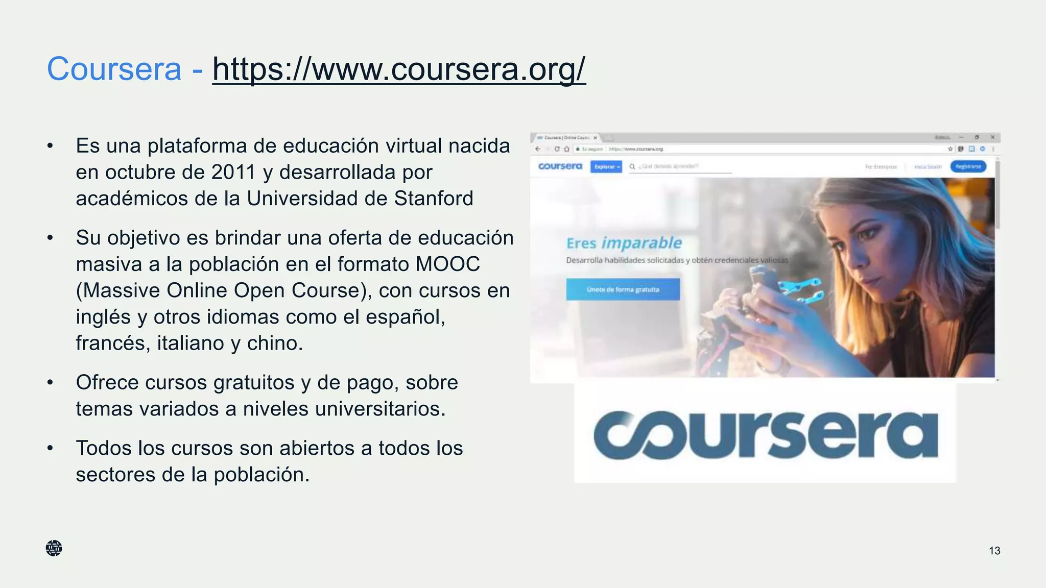 Coursera - https://www.coursera.org/
13
• Es una plataforma de educación virtual nacida
en octubre de 2011 y desarrollada por
académicos de la Universidad de Stanford
• Su objetivo es brindar una oferta de educación
masiva a la población en el formato MOOC
(Massive Online Open Course), con cursos en
inglés y otros idiomas como el español,
francés, italiano y chino.
• Ofrece cursos gratuitos y de pago, sobre
temas variados a niveles universitarios.
• Todos los cursos son abiertos a todos los
sectores de la población.
 