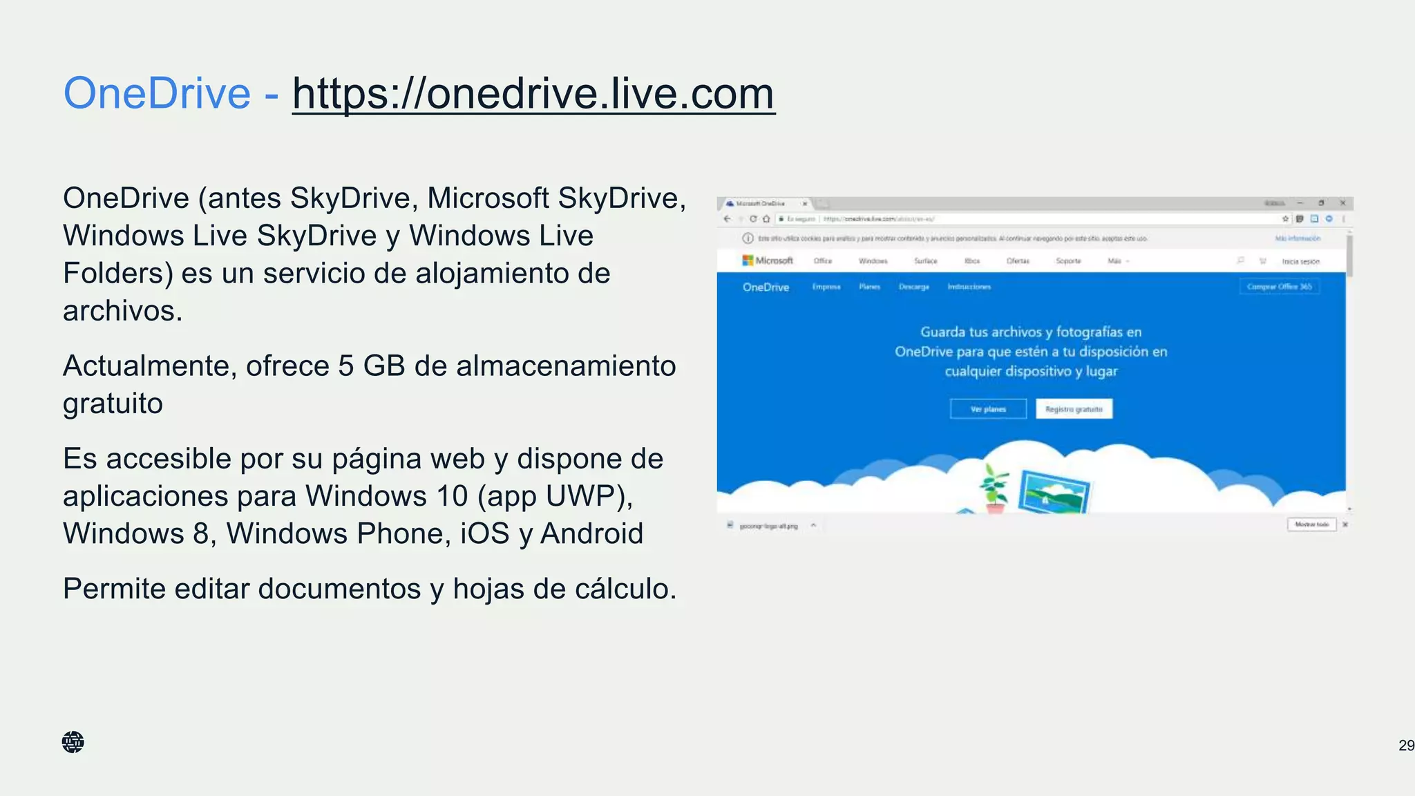 OneDrive - https://onedrive.live.com
OneDrive (antes SkyDrive, Microsoft SkyDrive,
Windows Live SkyDrive y Windows Live
Folders) es un servicio de alojamiento de
archivos.
Actualmente, ofrece 5 GB de almacenamiento
gratuito
Es accesible por su página web y dispone de
aplicaciones para Windows 10 (app UWP),
Windows 8, Windows Phone, iOS y Android
Permite editar documentos y hojas de cálculo.
29
 