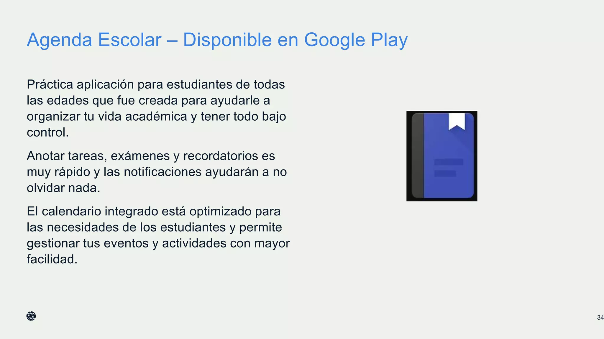 Agenda Escolar – Disponible en Google Play
Práctica aplicación para estudiantes de todas
las edades que fue creada para ayudarle a
organizar tu vida académica y tener todo bajo
control.
Anotar tareas, exámenes y recordatorios es
muy rápido y las notificaciones ayudarán a no
olvidar nada.
El calendario integrado está optimizado para
las necesidades de los estudiantes y permite
gestionar tus eventos y actividades con mayor
facilidad.
34
 