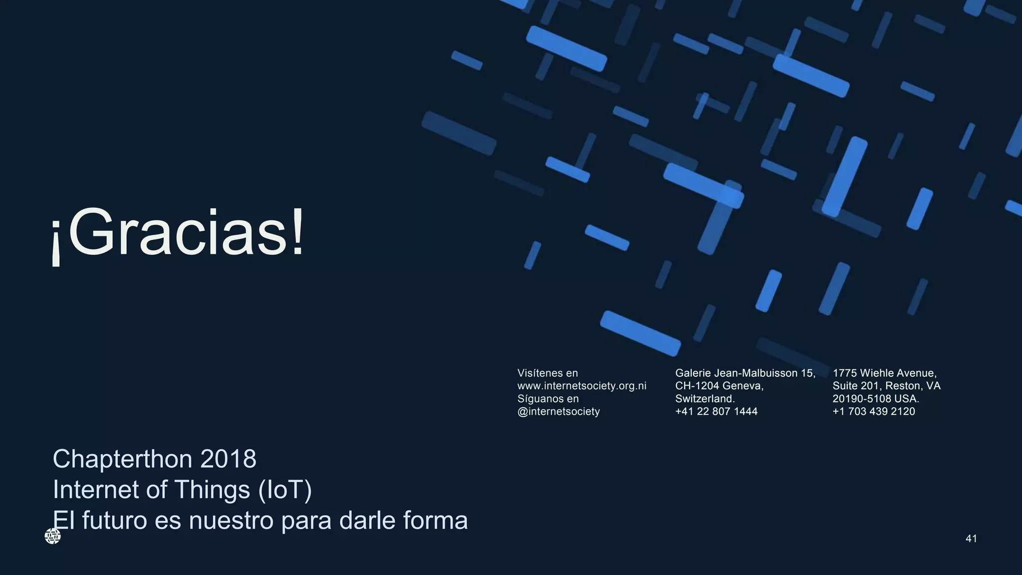 Visítenes en
www.internetsociety.org.ni
Síguanos en
@internetsociety
Galerie Jean-Malbuisson 15,
CH-1204 Geneva,
Switzerland.
+41 22 807 1444
1775 Wiehle Avenue,
Suite 201, Reston, VA
20190-5108 USA.
+1 703 439 2120
¡Gracias!
Galerie Jean-Malbuisson 15,
CH-1204 Geneva,
Switzerland.
+41 22 807 1444
1775 Wiehle Avenue,
Suite 201, Reston, VA
20190-5108 USA.
+1 703 439 2120
Chapterthon 2018
Internet of Things (IoT)
El futuro es nuestro para darle forma
41
 