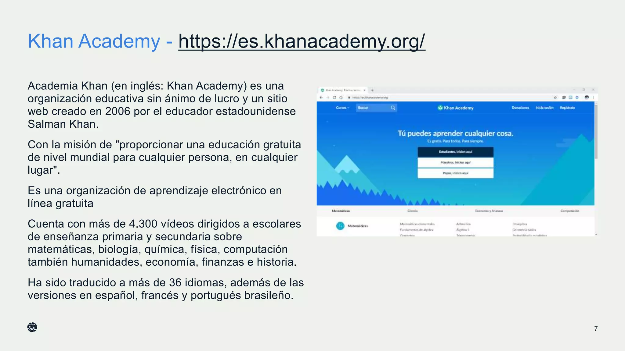 Khan Academy - https://es.khanacademy.org/
7
Academia Khan (en inglés: Khan Academy) es una
organización educativa sin ánimo de lucro​ y un sitio
web creado en 2006 por el educador estadounidense​
Salman Khan.​
Con la misión de "proporcionar una educación gratuita
de nivel mundial para cualquier persona, en cualquier
lugar".
Es una organización de aprendizaje electrónico en
línea gratuita
Cuenta con más de 4.300 vídeos​ dirigidos a escolares
de enseñanza primaria y secundaria sobre
matemáticas, biología, química, física, computación
también humanidades, economía, finanzas e historia.
Ha sido traducido a más de 36 idiomas, además de las
versiones en español, francés y portugués brasileño.
 