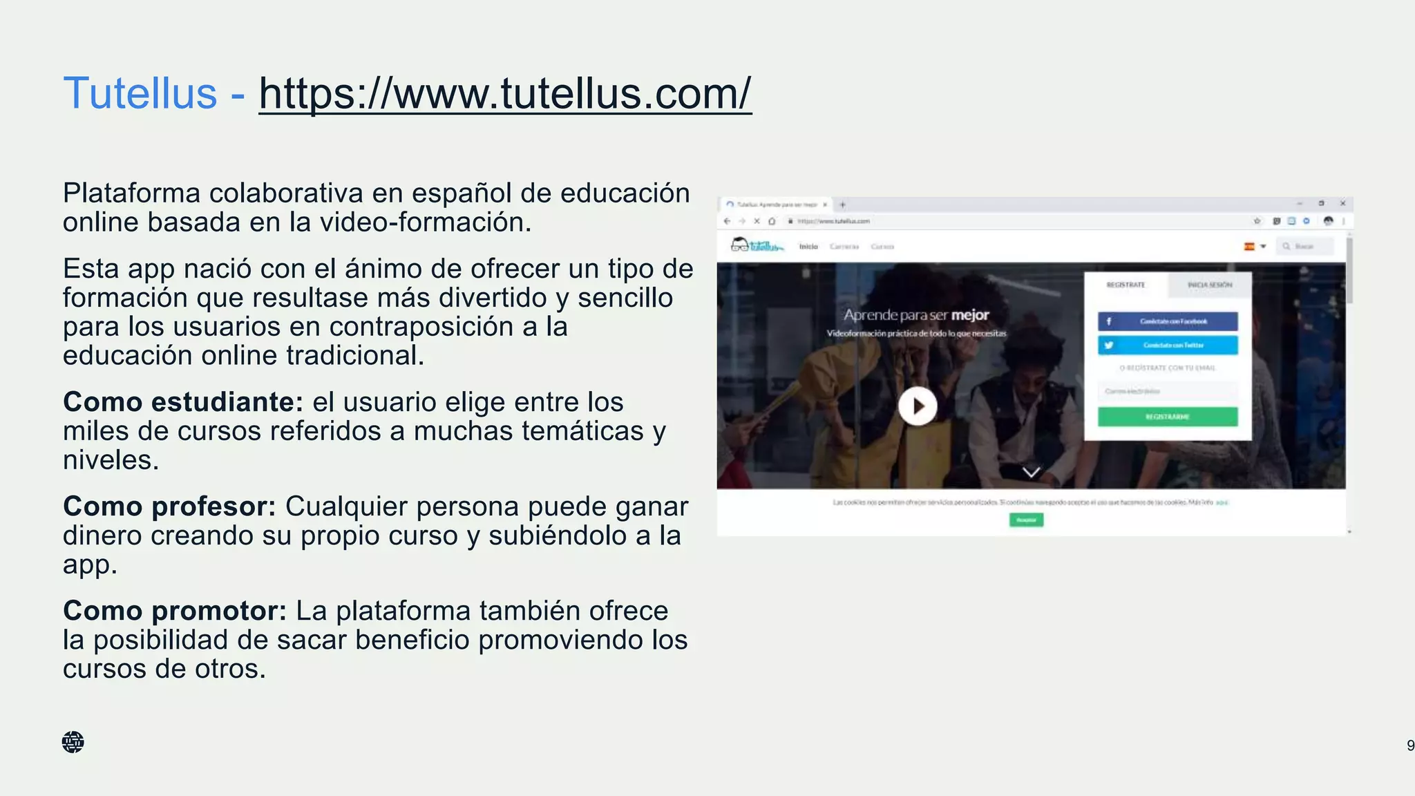 Tutellus - https://www.tutellus.com/
Plataforma colaborativa en español de educación
online basada en la video-formación.
Esta app nació con el ánimo de ofrecer un tipo de
formación que resultase más divertido y sencillo
para los usuarios en contraposición a la
educación online tradicional.
Como estudiante: el usuario elige entre los
miles de cursos referidos a muchas temáticas y
niveles.
Como profesor: Cualquier persona puede ganar
dinero creando su propio curso y subiéndolo a la
app.
Como promotor: La plataforma también ofrece
la posibilidad de sacar beneficio promoviendo los
cursos de otros.
9
 