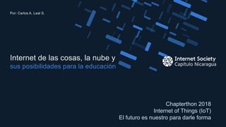 Chapterthon 2018
Internet of Things (IoT)
El futuro es nuestro para darle forma
sus posibilidades para la educación
Internet de las cosas, la nube y
Por: Carlos A. Leal S.
1
 