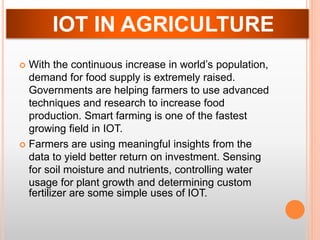  With the continuous increase in world’s population,
demand for food supply is extremely raised.
Governments are helping farmers to use advanced
techniques and research to increase food
production. Smart farming is one of the fastest
growing field in IOT.
 Farmers are using meaningful insights from the
data to yield better return on investment. Sensing
for soil moisture and nutrients, controlling water
usage for plant growth and determining custom
fertilizer are some simple uses of IOT.
IOT IN AGRICULTURE
 