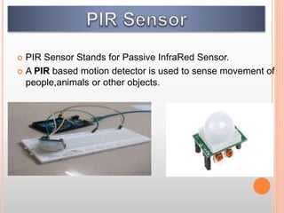  PIR Sensor Stands for Passive InfraRed Sensor.
 A PIR based motion detector is used to sense movement of
people,animals or other objects.
 