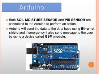  Both SOIL MOISTURE SENSOR and PIR SENSOR are
connected to the Arduino to perform an action.
 Arduino will send the data to the data base using Ethernet
shield and if emergency it also send message to the user
by using a device called GSM module.
 
