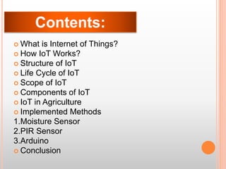  What is Internet of Things?
 How IoT Works?
 Structure of IoT
 Life Cycle of IoT
 Scope of IoT
 Components of IoT
 IoT in Agriculture
 Implemented Methods
1.Moisture Sensor
2.PIR Sensor
3.Arduino
 Conclusion
 