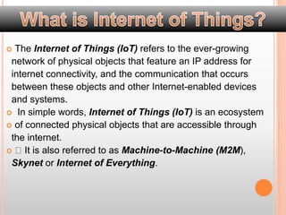  The Internet of Things (IoT) refers to the ever-growing
network of physical objects that feature an IP address for
internet connectivity, and the communication that occurs
between these objects and other Internet-enabled devices
and systems.
 In simple words, Internet of Things (IoT) is an ecosystem
 of connected physical objects that are accessible through
the internet.
 It is also referred to as Machine-to-Machine (M2M),
Skynet or Internet of Everything.
 