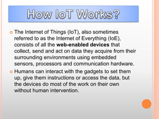  The Internet of Things (IoT), also sometimes
referred to as the Internet of Everything (IoE),
consists of all the web-enabled devices that
collect, send and act on data they acquire from their
surrounding environments using embedded
sensors, processors and communication hardware.
 Humans can interact with the gadgets to set them
up, give them instructions or access the data, but
the devices do most of the work on their own
without human intervention.
 