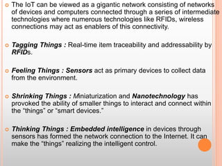  The IoT can be viewed as a gigantic network consisting of networks
of devices and computers connected through a series of intermediate
technologies where numerous technologies like RFIDs, wireless
connections may act as enablers of this connectivity.
 Tagging Things : Real-time item traceability and addressability by
RFIDs.
 Feeling Things : Sensors act as primary devices to collect data
from the environment.
 Shrinking Things : Miniaturization and Nanotechnology has
provoked the ability of smaller things to interact and connect within
the “things” or “smart devices.”
 Thinking Things : Embedded intelligence in devices through
sensors has formed the network connection to the Internet. It can
make the “things” realizing the intelligent control.
 