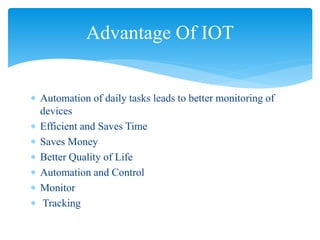  Automation of daily tasks leads to better monitoring of
devices
 Efficient and Saves Time
 Saves Money
 Better Quality of Life
 Automation and Control
 Monitor
 Tracking
Advantage Of IOT
 