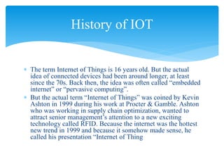  The term Internet of Things is 16 years old. But the actual
idea of connected devices had been around longer, at least
since the 70s. Back then, the idea was often called “embedded
internet” or “pervasive computing”.
 But the actual term “Internet of Things” was coined by Kevin
Ashton in 1999 during his work at Procter & Gamble. Ashton
who was working in supply chain optimization, wanted to
attract senior management’s attention to a new exciting
technology called RFID. Because the internet was the hottest
new trend in 1999 and because it somehow made sense, he
called his presentation “Internet of Thing
History of IOT
 