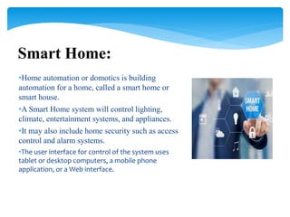 •Home automation or domotics is building
automation for a home, called a smart home or
smart house.
•A Smart Home system will control lighting,
climate, entertainment systems, and appliances.
•It may also include home security such as access
control and alarm systems.
•The user interface for control of the system uses
tablet or desktop computers, a mobile phone
application, or a Web interface.
Smart Home:
 