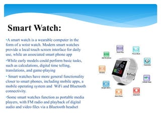 •A smart watch is a wearable computer in the
form of a wrist watch. Modern smart watches
provide a local touch screen interface for daily
use, while an associated smart phone app
•While early models could perform basic tasks,
such as calculations, digital time telling,
translations, and game-playing
• Smart watches have more general functionality
closer to smart phones, including mobile apps, a
mobile operating system and WiFi and Bluetooth
connectivity.
•Some smart watches function as portable media
players, with FM radio and playback of digital
audio and video files via a Bluetooth headset
Smart Watch:
 