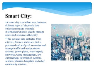 •A smart city is an urban area that uses
different types of electronic data
collection sensors to supply
information which is used to manage
assets and resources efficiently.
•This includes data collected from
citizens, devices, and assets that is
processed and analyzed to monitor and
manage traffic and transportation
systems, power plants, water supply
networks, waste management, law
enforcement, information systems,
schools, libraries, hospitals, and other
community services
Smart City:
 