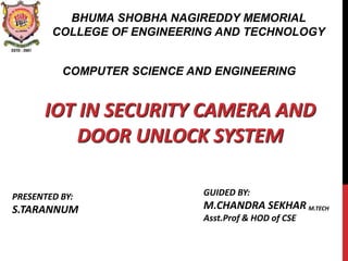 IOT IN SECURITY CAMERA AND
DOOR UNLOCK SYSTEM
GUIDED BY:
M.CHANDRA SEKHAR M.TECH
Asst.Prof & HOD of CSE
BHUMA SHOBHA NAGIREDDY MEMORIAL
COLLEGE OF ENGINEERING AND TECHNOLOGY
COMPUTER SCIENCE AND ENGINEERING
PRESENTED BY:
S.TARANNUM
 