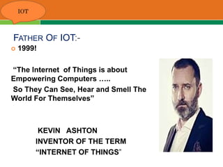 FATHER OF IOT:-
 1999!
“The Internet of Things is about
Empowering Computers …..
So They Can See, Hear and Smell The
World For Themselves”
KEVIN ASHTON
INVENTOR OF THE TERM
“INTERNET OF THINGS”
 