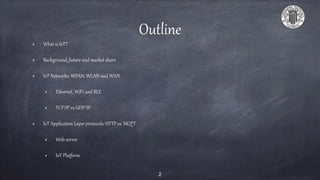 Outline
What is IoT?
Background, future and market share
IoT Networks: WPAN, WLAN and WAN.
Ethernet, WiFi and BLE
TCP/IP vs UDP/IP
IoT Application Layer protocols: HTTP vs. MQTT.
Web-server
IoT Platform
2
 
