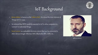 IoT Background
Kevin Ashton is known as the Father of IoT. He coined the term Internet of
Things (IoT) in 1999.
He believed that RFID would be essential to IoT to allow computers to
‘connect’ to individual things.
Smart sensor: an embedded electronic device that can be connected to
other devices trough: Ethernet, WiFi, Bluetooth, NFC, GSM, etc…
@Kevin_Ashton
5
 