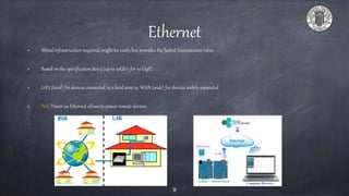 Ethernet
Wired infrastructure required, might be costly but provides the fastest transmission rates.
Based on the specification 802.3 (up to 10Gb/s for 10 GigE)
LAN (local) for devices connected in a local area vs. WAN (wide) for devices widely separated
PoE: Power on Ethernet allows to power remote devices.
9
 