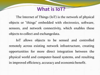 What is IoT?
3
The Internet of Things (IoT) is the network of physical
objects or "things" embedded with electronics, software,
sensors, and network connectivity, which enables these
objects to collect and exchangedata.
IoT allows objects to be sensed and controlled
remotely across existing network infrastructure, creating
opportunities for more direct integration between the
physical world and computer-based systems, and resulting
in improved efficiency, accuracy and economicbenefit.
 