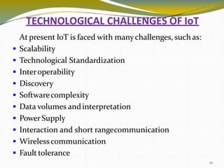 TECHNOLOGICAL CHALLENGES OF IoT
39
At present IoT is faced with manychallenges, such as:
 Scalability
 Technological Standardization
 Interoperability
 Discovery
 Softwarecomplexity
 Data volumes andinterpretation
 PowerSupply
 Interaction and short rangecommunication
 Wirelesscommunication
 Faulttolerance
 