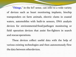"Things," in the IoT sense, can refer to a wide variety
of devices such as heart monitoring implants, biochip
transponders on farm animals, electric clams in coastal
waters, automobiles with built-in sensors, DNA analysis
devices for environmental/food/pathogen monitoring or
field operation devices that assist fire-fighters in search
and rescueoperations.
These devices collect useful data with the help of
various existing technologies and then autonomously flow
the data between otherdevices.
4
 