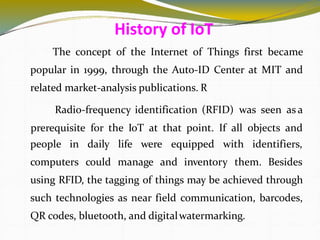The concept of the Internet of Things first became
popular in 1999, through the Auto-ID Center at MIT and
related market-analysis publications. R
Radio-frequency identification (RFID) was seen as a
prerequisite for the IoT at that point. If all objects and
5
people in
computers
daily life were equipped with identifiers,
could manage and inventory them. Besides
using RFID, the tagging of things may be achieved through
such technologies as near field communication, barcodes,
QR codes, bluetooth, and digitalwatermarking.
History of IoT
 