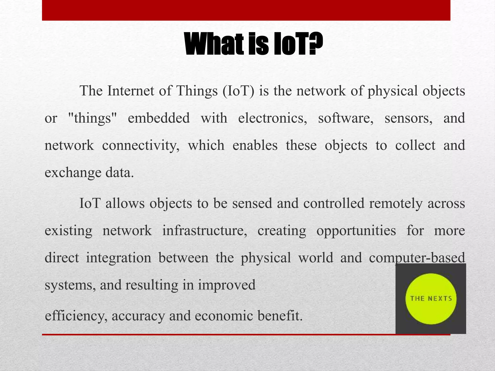 What is IoT?
The Internet of Things (IoT) is the network of physical objects
or "things" embedded with electronics, software, sensors, and
network connectivity, which enables these objects to collect and
exchange data.
IoT allows objects to be sensed and controlled remotely across
existing network infrastructure, creating opportunities for more
direct integration between the physical world and computer-based
systems, and resulting in improved
efficiency, accuracy and economic benefit.
 