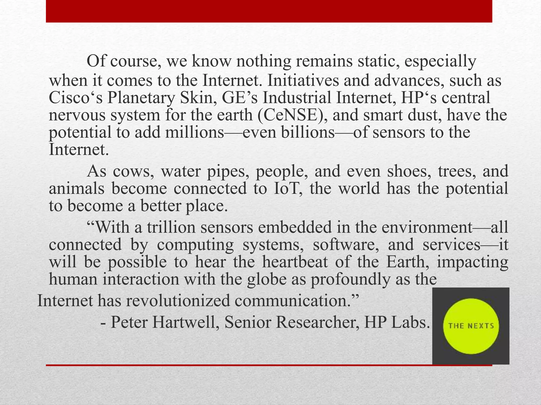 Of course, we know nothing remains static, especially
when it comes to the Internet. Initiatives and advances, such as
Cisco‘s Planetary Skin, GE’s Industrial Internet, HP‘s central
nervous system for the earth (CeNSE), and smart dust, have the
potential to add millions—even billions—of sensors to the
Internet.
As cows, water pipes, people, and even shoes, trees, and
animals become connected to IoT, the world has the potential
to become a better place.
“With a trillion sensors embedded in the environment—all
connected by computing systems, software, and services—it
will be possible to hear the heartbeat of the Earth, impacting
human interaction with the globe as profoundly as the
Internet has revolutionized communication.”
- Peter Hartwell, Senior Researcher, HP Labs.
 